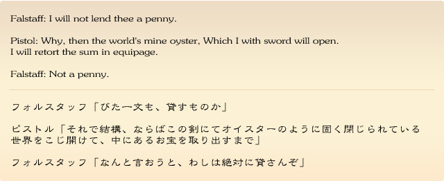 Falstaff: I will not lend thee a penny.
Pistol: Why, then the world's mine oyster, Which I with sword will open. I will retort the sum in equipage.
Falstaff: Not a penny. 
フォルスタッフ「びた一文も、貸すものか」
ピストル「それで結構、ならばこの剣にてオイスターのように固く閉じられている世界をこじ開けて、中にあるお宝を取り出すまで」
フォルスタッフ「なんと言おうと、わしは絶対に貸さんぞ」