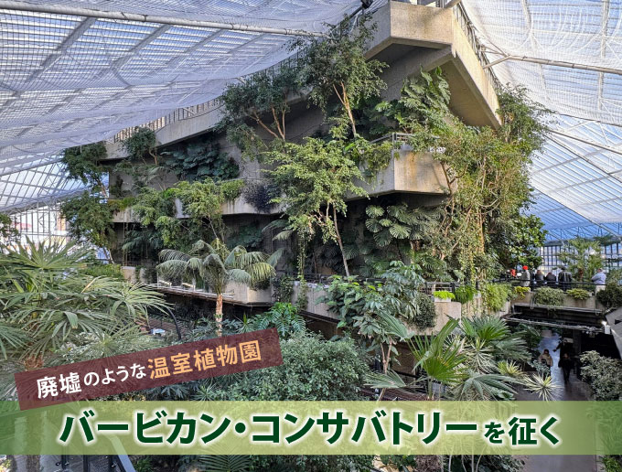 廃墟のような温室植物園 バービカン・コンサバトリーを征く